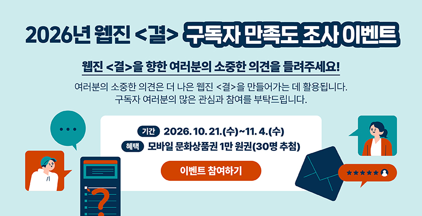 2026년 웹진 〈결〉 구독자 만족도 조사 이벤트 웹진 〈결〉을 향한 여러분의 소중한 의견을 들려주세요! 여러분의 소중한 의견은 더 나은 웹진 〈결〉을 만들어가는 데 활용됩니다. 구독자 여러분의 많은 관심과 참여를 부탁드립니다. 기간 2026. 10. 21.(수)~11. 4.(수) 혜택 모바일 문화상품권 1만 원권(30명 추첨) 이벤트 참여하기