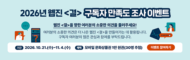 2026년 웹진 〈결〉 독자 만족도 조사 이벤트 웹진 〈결〉을 향한 여러분의 소중한 의견을 들려주세요! 여러분의 소중한 의견은 더 나은 웹진 〈결〉을 만들어가는 데 활용됩니다. 구독자 여러분의 많은 관심과 참여를 부탁드립니다. 기간 2026. 10. 21.(수)~11. 4.(수) 혜택 모바일 문화상품권 1만 원권(30명 추첨) 이벤트 참여하기