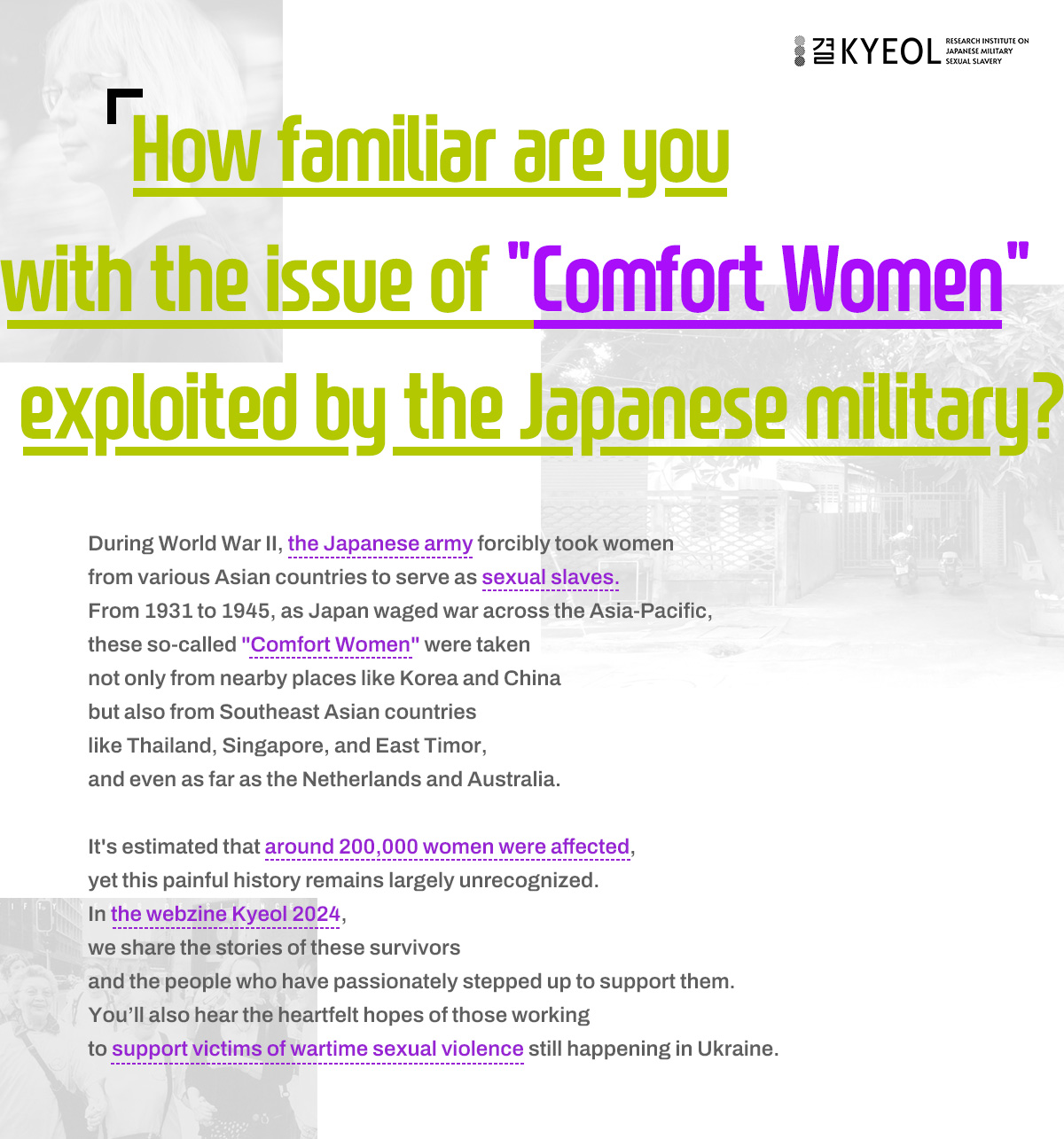 How familiar are you with the issue of "Comfort Women" exploited by the Japanese military? During World War II, the Japanese army forcibly took women from various Asian countries to serve as sexual slaves. From 1931 to 1945, as Japan waged war across the Asia-Pacific, these so-called "Comfort Women" were taken not only from nearby places like Korea and China but also from Southeast Asian countries like Thailand, Singapore, and East Timor, and even as far as the Netherlands and Australia. It's estimated that around 200,000 women were affected, yet this painful history remains largely unrecognized. In the webzine Kyeol 2024, we share the stories of these survivors and the people who have passionately stepped up to support them. You’ll also hear the heartfelt hopes of those working to support victims of wartime sexual violence still happening in Ukraine.