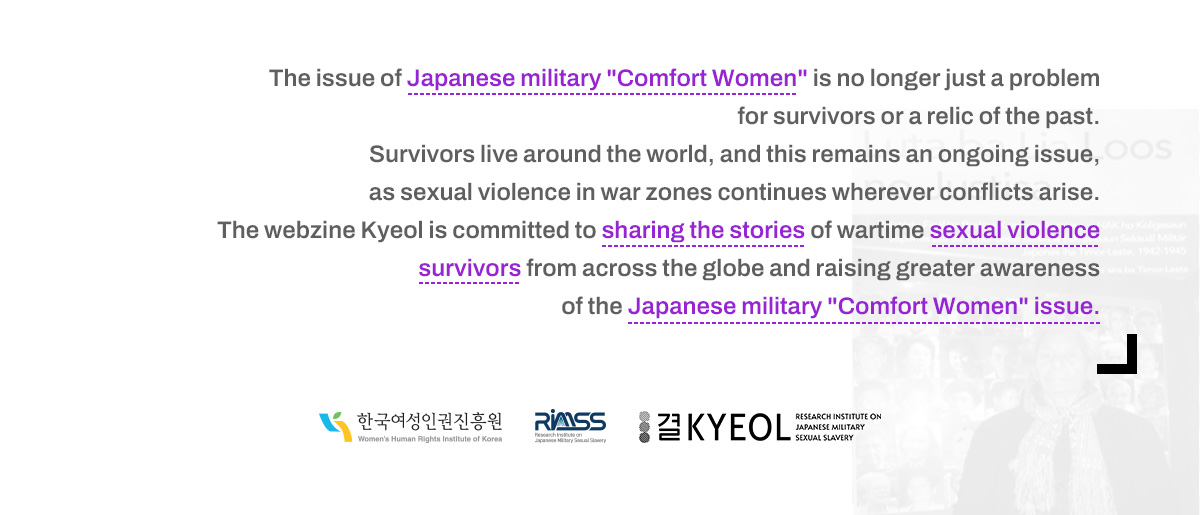 The issue of Japanese military "Comfort Women" is no longer just a problem for survivors or a relic of the past. Survivors live around the world, and this remains an ongoing issue, as sexual violence in war zones continues wherever conflicts arise. The webzine Kyeol is committed to sharing the stories of wartime sexual violence survivors from across the globe and raising greater awareness of the Japanese military "Comfort Women" issue.