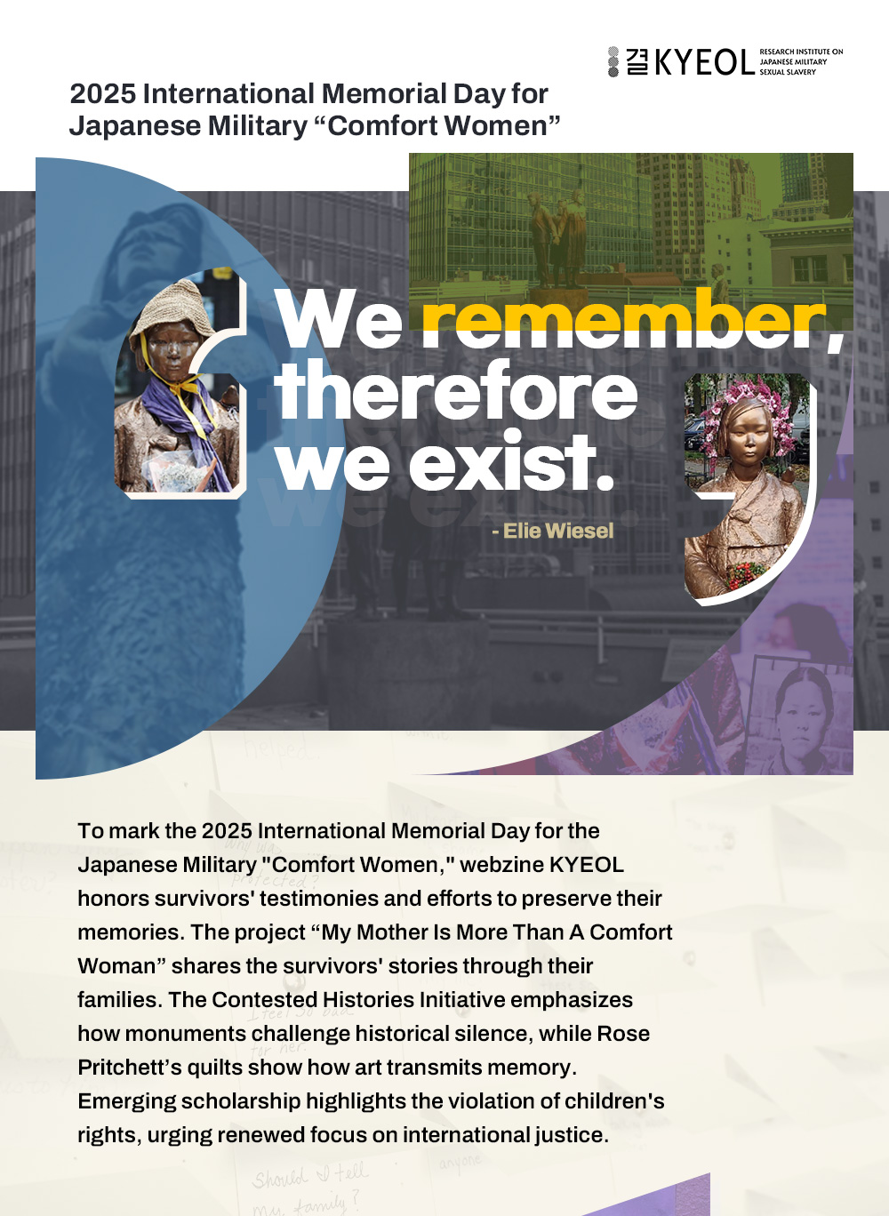 2025 International Memorial Day for Japanese Military “Comfort Women” We remember,
				therefore we exist. - Elie Wiesel To mark the 2025 International Memorial Day for the Japanese Military “Comfort Women,” webzine KYEOL honors survivors' testimonies and efforts to preserve their memories. The project “My Mother Is More Than A Comfort Woman” shares the survivors' stories through their families. The Contested Histories Initiative emphasizes how monuments challenge historical silence, while Rose Pritchett’s quilts show how art transmits memory. Emerging scholarship highlights the violation of children's rights, urging renewed focus on international justice.