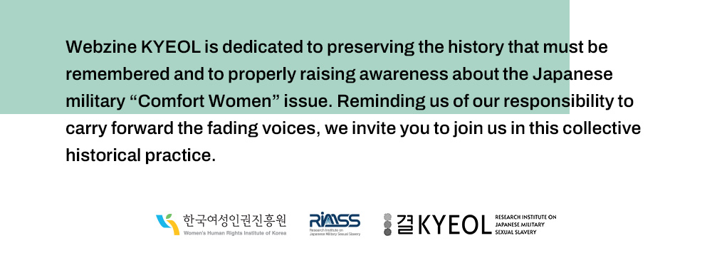 Webzine KYEOL is dedicated to preserving the history that must be remembered and to properly raising awareness about the Japanese military “Comfort Women” issue. Reminding us of our responsibility to carry forward the fading voices, we invite you to join us in this collective historical practice.